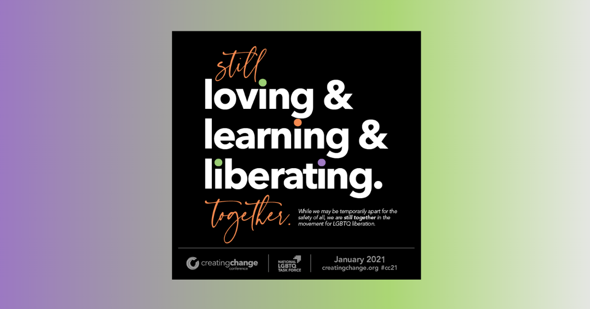 Still loving & learning & liberating. together. While we may be temporarily apart for the safety of all, we are still together in the movement for LGBTQ liberation. Creating Change Conference January 2021 creatingchange.org #cc21