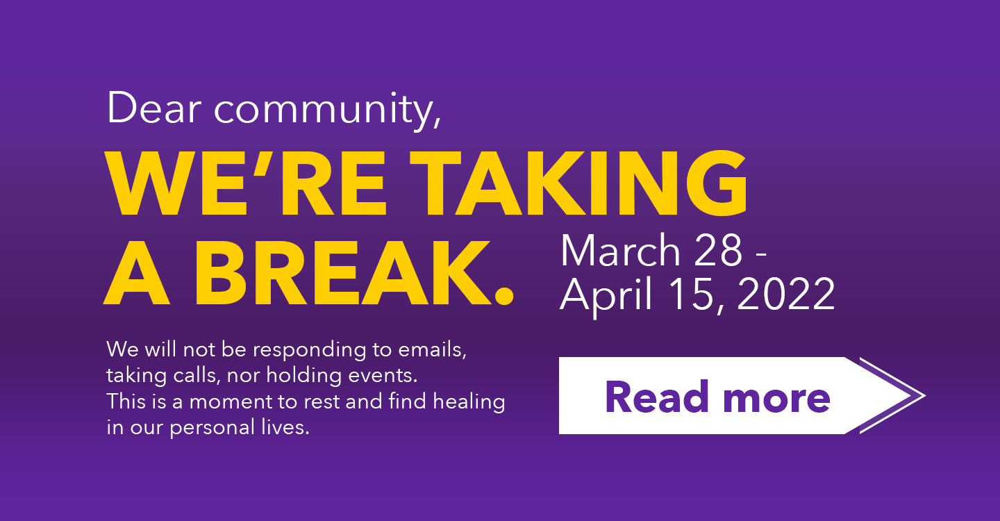 Dear community, We're taking a break. March 28-April 15, 2022. We will not be responding to emails, taking calls, nor holding events. This is a moment to rest and find healing in our personal lives.