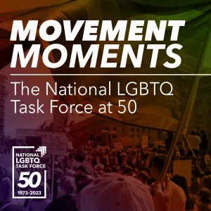 Movement Moments: The National LGBTQ Task Force at 50 National LGBTQ Task Force Logo in white; 1973 - 2023