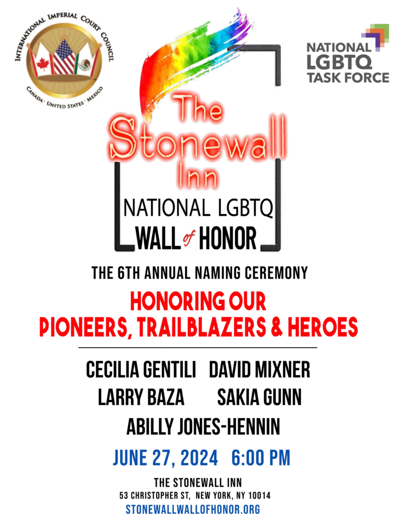 The International Imperial Court Council and the National LGBTQ Task Force The Stonewall Inn National LGBTQ Wall of Honor The 6th Annual Naming Ceremony Honoring Our Pioneers, Trailblazers & Heros Cecilia Gentili, David Mixner, Sakia Gunn, ABilly S. Jones-Hennin, and Larry Baza June 27, 2024 6:00 PM The Stonewall Inn 53 Christopher Street New York, NY 10014 stonewallwallofhonor.org